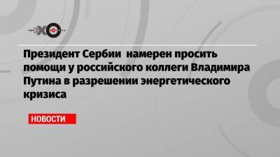 Владимир Путин - Александр Вучич - Юрий Борисов - Президент Сербии намерен просить помощи у российского коллеги Владимира Путина в разрешении энергетического кризиса - echo.msk.ru - Россия - Сербия