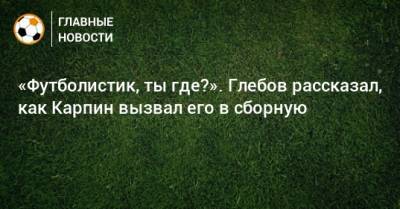 Денис Глушаков - Данил Глебов - «Футболистик, ты где?». Глебов рассказал, как Карпин вызвал его в сборную - bombardir.ru - Россия