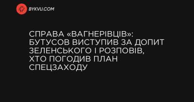 Справа «вагнерівців»: Бутусов виступив за допит Зеленського і розповів, хто погодив план спецзаходу - bykvu.com - Украина