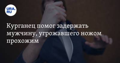 Курганец помог задержать мужчину, угрожавшего ножом прохожим - ura.news - Россия