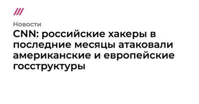 CNN: российские хакеры в последние месяцы атаковали американские и европейские госструктуры - tvrain.ru - США