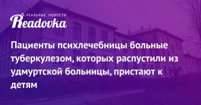 Пациенты психлечебницы больные туберкулезом, которых распустили из удмуртской больницы, пристают к детям - readovka.ru - респ. Удмуртия