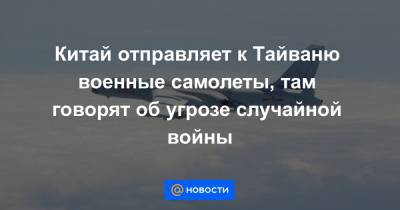 Китай отправляет к Тайваню военные самолеты, там говорят об угрозе случайной войны - news.mail.ru - Китай - Тайвань