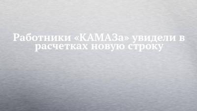 Работники «КАМАЗа» увидели в расчетках новую строку - chelny-izvest.ru