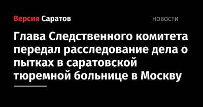 Александр Бастрыкин - Глава Следственного комитета передал расследование дела о пытках в саратовской тюремной больнице в Москву - nversia.ru - Москва - Россия - Саратовская обл. - Саратов