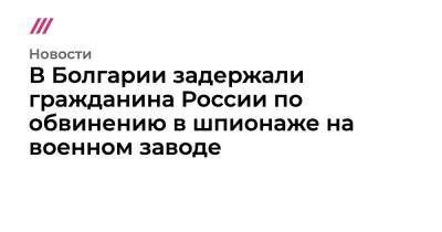 В Болгарии задержали гражданина России по обвинению в шпионаже на военном заводе - tvrain.ru - Россия - Литва - Болгария