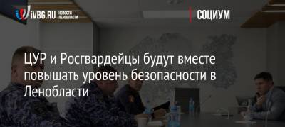 ЦУР и Росгвардейцы будут вместе повышать уровень безопасности в Ленобласти - ivbg.ru - Россия - Украина - Ленинградская обл. - Санкт-Петербург
