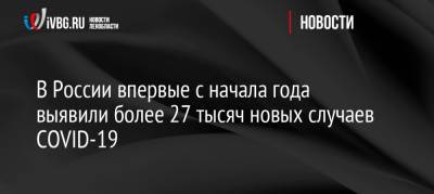 В России впервые с начала года выявили более 27 тысяч новых случаев COVID-19 - ivbg.ru - Россия - Украина