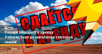 Россия передаст варенду Узбекистану домиллиона гектаров земли - ridus.ru - Россия - Узбекистан