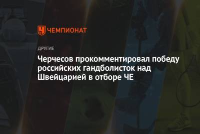 Станислав Черчесов - Черчесов прокомментировал победу российских гандболисток над Швейцарией в отборе ЧЕ - championat.com - Россия - Швейцария - Новогорск
