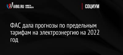 ФАС дала прогнозы по предельным тарифам на электроэнергию на 2022 год - ivbg.ru - Москва - Россия - Украина - Московская обл. - респ. Саха - Камчатский край - Чукотка