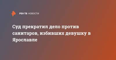 Суд прекратил дело против санитаров, избивших девушку в Ярославле - ren.tv - Ярославль