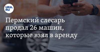 Пермский слесарь продал 26 машин, которые взял в аренду - ura.news - Пермь
