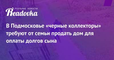 В Подмосковье «черные коллекторы» требуют от семьи продать дом для оплаты долгов сына - readovka.ru - Московская обл.