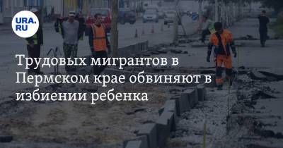 Трудовых мигрантов в Пермском крае обвиняют в избиении ребенка - ura.news - Пермский край - Александровск