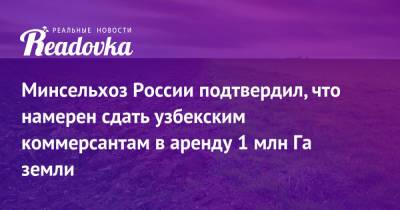 Минсельхоз России подтвердил, что намерен сдать узбекским коммерсантам в аренду 1 млн Га земли - readovka.ru - Россия - Узбекистан