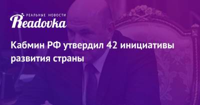 Михаил Мишустин - Кабмин РФ утвердил 42 инициативы развития страны - readovka.news - Россия - Развитие