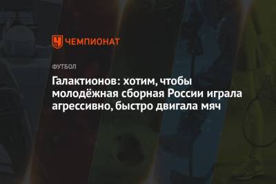 Михаил Галактионов - Галактионов: хотим, чтобы молодёжная сборная России играла агрессивно, быстро двигала мяч - championat.com - Россия - Ирландия