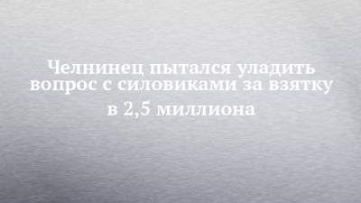 Челнинец пытался уладить вопрос с силовиками за взятку в 2,5 миллиона - chelny-izvest.ru - респ. Татарстан - Набережные Челны