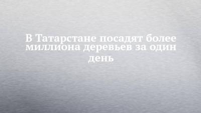 В Татарстане посадят более миллиона деревьев за один день - chelny-izvest.ru - респ. Татарстан