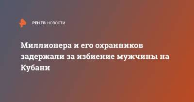 Миллионера и его охранников задержали за избиение мужчины на Кубани - ren.tv - Краснодарский край
