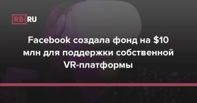 Facebook создала фонд на $10 млн для поддержки собственной VR-платформы - rb.ru