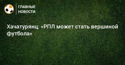 Ашот Хачатурянц - Хачатурянц: «РПЛ может стать вершиной футбола» - bombardir.ru
