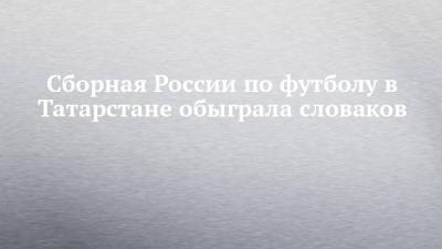 Арсен Захарян - Сборная России по футболу в Татарстане обыграла словаков - chelny-izvest.ru - Россия - респ. Татарстан - Казань - Хорватия - Словения - Словакия