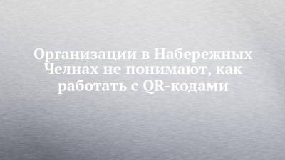 Организации в Набережных Челнах не понимают, как работать с QR-кодами - chelny-izvest.ru - Набережные Челны