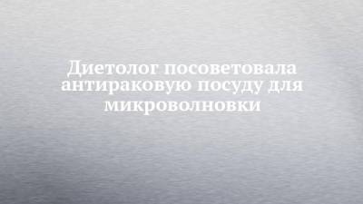 Наталья Круглова - Диетолог посоветовала антираковую посуду для микроволновки - chelny-izvest.ru - Москва