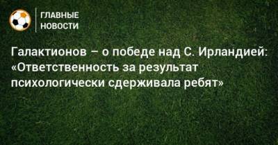 Михаил Галактионов - Галактионов – о победе над С. Ирландией: «Ответственность за результат психологически сдерживала ребят» - bombardir.ru - Россия - Ирландия