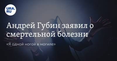 Андрей Губин - Андрей Губин заявил о смертельной болезни. «Я одной ногой в могиле» - ura.news