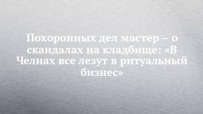 Похоронных дел мастер – о скандалах на кладбище: «В Челнах все лезут в ритуальный бизнес» - chelny-izvest.ru - респ. Татарстан - Набережные Челны - Казань