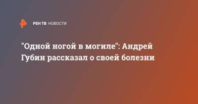 Андрей Губин - "Одной ногой в могиле": Андрей Губин рассказал о своей болезни - ren.tv