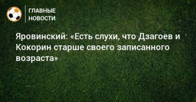 Олег Яровинский - Александр Кокорин - Алан Дзагоев - Яровинский: «Есть слухи, что Дзагоев и Кокорин старше своего записанного возраста» - bombardir.ru - Россия