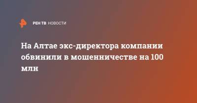 На Алтае экс-директора компании обвинили в мошенничестве на 100 млн - ren.tv - Россия - Алтайский край - респ. Алтай