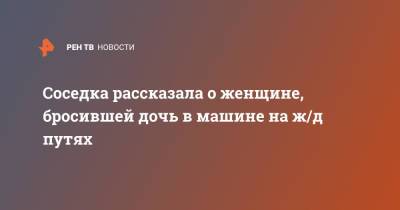 Соседка рассказала о женщине, бросившей дочь в машине на ж/д путях - ren.tv - Уссурийск