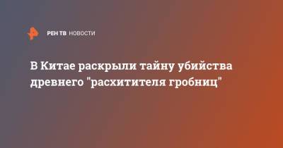 В Китае раскрыли тайну убийства древнего "расхитителя гробниц" - ren.tv - Китай