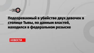 Подозреваемый в убийстве двух девочек в столице Тывы, по данным властей, находился в федеральном розыске - echo.msk.ru - респ.Тыва