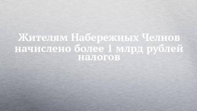 Жителям Набережных Челнов начислено более 1 млрд рублей налогов - chelny-izvest.ru - Набережные Челны