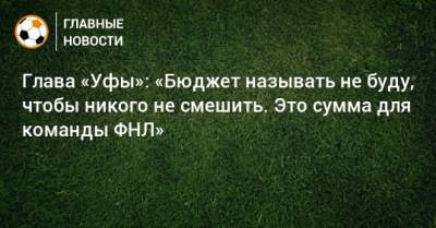 Ростислав Мурзагулов - Глава «Уфы»: «Бюджет называть не буду, чтобы никого не смешить. Это сумма для команды ФНЛ» - bombardir.ru - Башкирия - Уфа