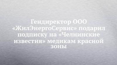 Гендиректор ООО «ЖилЭнергоСервис» подарил подписку на «Челнинские известия» медикам красной зоны - chelny-izvest.ru - Набережные Челны