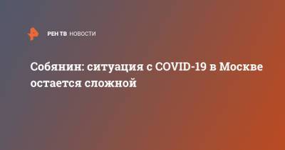 Сергей Собянин - Собянин: ситуация с COVID-19 в Москве остается сложной - ren.tv - Москва - Россия
