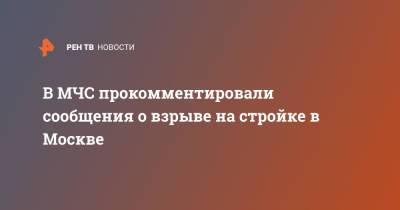 В МЧС прокомментировали сообщения о взрыве на стройке в Москве - ren.tv - Москва