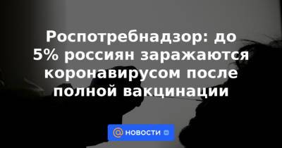 Анна Попова - Роспотребнадзор: до 5% россиян заражаются коронавирусом после полной вакцинации - news.mail.ru - Россия