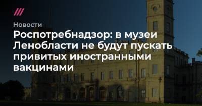 Роспотребнадзор: в музеи Ленобласти не будут пускать привитых иностранными вакцинами - tvrain.ru - Ленинградская обл.