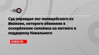 Алексей Навальный - Суд оправдал экс-полицейского из Иваново, которого обвиняли в оскорблении силовика на митинге в поддержку Навального - echo.msk.ru - Россия - Иваново