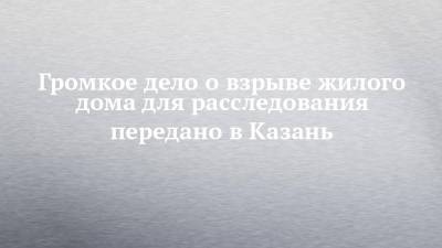 Громкое дело о взрыве жилого дома для расследования передано в Казань - chelny-izvest.ru - Россия - Набережные Челны - Казань