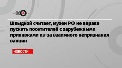 Михаил Швыдкой - Швыдкой считает, музеи РФ не вправе пускать посетителей с зарубежными прививками из-за взаимного непризнания вакцин - echo.msk.ru - Москва - Россия - Ленинградская обл.