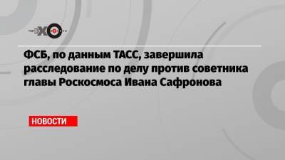Иван Сафронов - ФСБ, по данным ТАСС, завершила расследование по делу против советника главы Роскосмоса Ивана Сафронова - echo.msk.ru